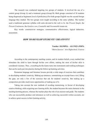 120
The research was conducted targeting two groups of students. It involved the use of a
control group (Group A) and a treatment group (Group B). Both groups consisted of 30 students
being diagnosed as beginners( level of proficiency).For both groups English was the second foreign
language they studied. The two groups were taught according to the same syllabus. The teacher
used a traditional grammar syllabus with units devoted to the verb to be, the Present Simple, the
Present Continuous, the Genitive case, Countable and Uncountable nouns etc.
Key words: constructivist strategies, communicative effectiveness, logical deduction,
assessment.
HOW TO DEVELOP STUDENTS’ CREATIVITY?
Teacher OLIMPIA – ALUNIŢA POPA
“Marin Sorescu” Arts Highschool, Craiova
According to the contemporary teaching system, and its modern beliefs, every method that
stimulates the child to learn through his/her own efforts, making the most of his/her skils is
considered visionary. Thus , everything he/she learns turns into instruments and working techniques
that can be easily put into practice during the follow-up learning activities.
Romanian language and literature lessons provide a wide range of exercises that contribute
to developing students' creativity. Making up sentences, summarising an excerpt from a text, filling
the gaps, are only a few of the exercises that ask for students' creativity. But making up a
composition provides much more opportunities of making use of it.
Taking into account the new methods of avoiding memorising, in favour of developing
creative thinking, while acquiring new learning skills, the student becomes the main character in the
teaching-learning process, whereas the teacher plays the role of an assessor and guide. The students
who can successfully produce oral utterances as well as achieving successful written accounts, are
to achieve great success in their learning activity.
 