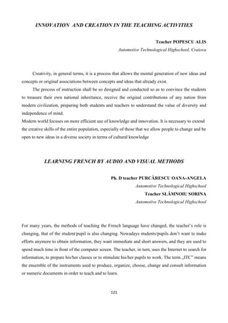 121
INNOVATION AND CREATION IN THE TEACHING ACTIVITIES
Teacher POPESCU ALIS
Automotive Technological Highschool, Craiova
Creativity, in general terms, it is a process that allows the mental generation of new ideas and
concepts or original associations between concepts and ideas that already exist.
The process of instruction shall be so designed and conducted so as to convince the students
to treasure their own national inheritance, receive the original contributions of any nation from
modern civilization, preparing both students and teachers to understand the value of diversity and
independence of mind.
Modern world focuses on more efficient use of knowledge and innovation. It is necessary to extend
the creative skills of the entire population, especially of those that we allow people to change and be
open to new ideas in a diverse society in terms of cultural knowledge
LEARNING FRENCH BY AUDIO AND VISUAL METHODS
Ph. D teacher PURCĂRESCU OANA-ANGELA
Automotive Technological Highschool
Teacher SLĂMNOIU SORINA
Automotive Technological Highschool
For many years, the methods of teaching the French language have changed, the teacher’s role is
changing, that of the student/pupil is also changing. Nowadays students/pupils don’t want to make
efforts anymore to obtain information, they want immediate and short answers, and they are used to
spend much time in front of the computer screen. The teacher, in turn, uses the Internet to search for
information, to prepare his/her classes or to stimulate his/her pupils to work. The term „ITC” means
the ensemble of the instruments used to produce, organize, choose, change and consult information
or numeric documents in order to teach and to learn.
 