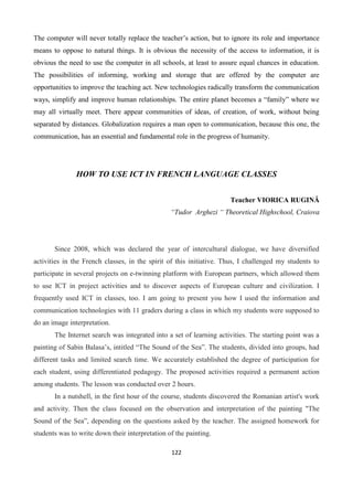 122
The computer will never totally replace the teacher’s action, but to ignore its role and importance
means to oppose to natural things. It is obvious the necessity of the access to information, it is
obvious the need to use the computer in all schools, at least to assure equal chances in education.
The possibilities of informing, working and storage that are offered by the computer are
opportunities to improve the teaching act. New technologies radically transform the communication
ways, simplify and improve human relationships. The entire planet becomes a “family” where we
may all virtually meet. There appear communities of ideas, of creation, of work, without being
separated by distances. Globalization requires a man open to communication, because this one, the
communication, has an essential and fundamental role in the progress of humanity.
HOW TO USE ICT IN FRENCH LANGUAGE CLASSES
Teacher VIORICA RUGINĂ
“Tudor Arghezi “ Theoretical Highschool, Craiova
Since 2008, which was declared the year of intercultural dialogue, we have diversified
activities in the French classes, in the spirit of this initiative. Thus, I challenged my students to
participate in several projects on e-twinning platform with European partners, which allowed them
to use ICT in project activities and to discover aspects of European culture and civilization. I
frequently used ICT in classes, too. I am going to present you how I used the information and
communication technologies with 11 graders during a class in which my students were supposed to
do an image interpretation.
The Internet search was integrated into a set of learning activities. The starting point was a
painting of Sabin Balasa’s, intitled “The Sound of the Sea”. The students, divided into groups, had
different tasks and limited search time. We accurately established the degree of participation for
each student, using differentiated pedagogy. The proposed activities required a permanent action
among students. The lesson was conducted over 2 hours.
In a nutshell, in the first hour of the course, students discovered the Romanian artist's work
and activity. Then the class focused on the observation and interpretation of the painting "The
Sound of the Sea”, depending on the questions asked by the teacher. The assigned homework for
students was to write down their interpretation of the painting.
 