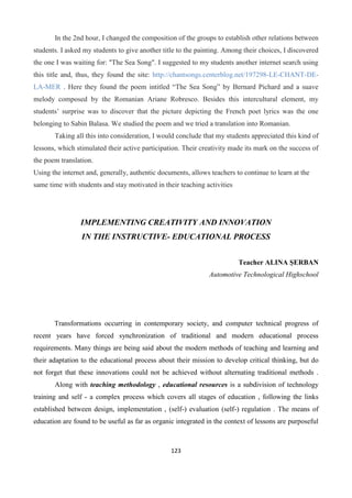 123
In the 2nd hour, I changed the composition of the groups to establish other relations between
students. I asked my students to give another title to the painting. Among their choices, I discovered
the one I was waiting for: "The Sea Song". I suggested to my students another internet search using
this title and, thus, they found the site: http://chantsongs.centerblog.net/197298-LE-CHANT-DE-
LA-MER . Here they found the poem intitled “The Sea Song” by Bernard Pichard and a suave
melody composed by the Romanian Ariane Robresco. Besides this intercultural element, my
students’ surprise was to discover that the picture depicting the French poet lyrics was the one
belonging to Sabin Balasa. We studied the poem and we tried a translation into Romanian.
Taking all this into consideration, I would conclude that my students appreciated this kind of
lessons, which stimulated their active participation. Their creativity made its mark on the success of
the poem translation.
Using the internet and, generally, authentic documents, allows teachers to continue to learn at the
same time with students and stay motivated in their teaching activities
IMPLEMENTING CREATIVITY AND INNOVATION
IN THE INSTRUCTIVE- EDUCATIONAL PROCESS
Teacher ALINA ŞERBAN
Automotive Technological Highschool
Transformations occurring in contemporary society, and computer technical progress of
recent years have forced synchronization of traditional and modern educational process
requirements. Many things are being said about the modern methods of teaching and learning and
their adaptation to the educational process about their mission to develop critical thinking, but do
not forget that these innovations could not be achieved without alternating traditional methods .
Along with teaching methodology , educational resources is a subdivision of technology
training and self - a complex process which covers all stages of education , following the links
established between design, implementation , (self-) evaluation (self-) regulation . The means of
education are found to be useful as far as organic integrated in the context of lessons are purposeful
 