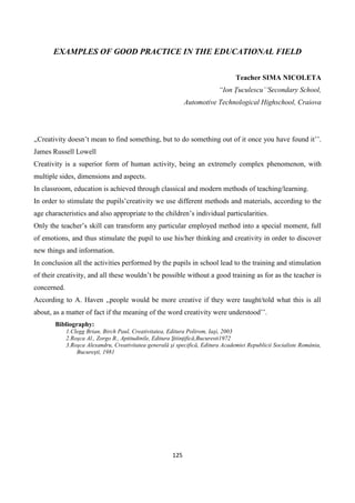 125
EXAMPLES OF GOOD PRACTICE IN THE EDUCATIONAL FIELD
Teacher SIMA NICOLETA
“Ion Țuculescu’’Secondary School,
Automotive Technological Highschool, Craiova
,,Creativity doesn’t mean to find something, but to do something out of it once you have found it’’.
James Russell Lowell
Creativity is a superior form of human activity, being an extremely complex phenomenon, with
multiple sides, dimensions and aspects.
In classroom, education is achieved through classical and modern methods of teaching/learning.
In order to stimulate the pupils’creativity we use different methods and materials, according to the
age characteristics and also appropriate to the children’s individual particularities.
Only the teacher’s skill can transform any particular employed method into a special moment, full
of emotions, and thus stimulate the pupil to use his/her thinking and creativity in order to discover
new things and information.
In conclusion all the activities performed by the pupils in school lead to the training and stimulation
of their creativity, and all these wouldn’t be possible without a good training as for as the teacher is
concerned.
According to A. Haven ,,people would be more creative if they were taught/told what this is all
about, as a matter of fact if the meaning of the word creativity were understood’’.
Bibliography:
1.Clegg Brian, Birch Paul, Creativitatea, Editura Polirom, Iaşi, 2003
2.Roşca Al., Zorgo B., Aptitudinile, Editura Ştiinţifică,Bucuresti1972
3.Roşca Alexandru, Creativitatea generală şi specifică, Editura Academiei Republicii Socialiste România,
Bucureşti, 1981
 