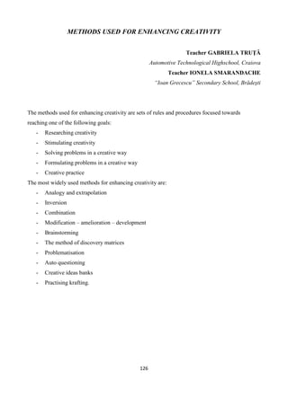 126
METHODS USED FOR ENHANCING CREATIVITY
Teacher GABRIELA TRUŢĂ
Automotive Technological Highschool, Craiova
Teacher IONELA SMARANDACHE
“Ioan Grecescu” Secondary School, Brădeşti
The methods used for enhancing creativity are sets of rules and procedures focused towards
reaching one of the following goals:
- Researching creativity
- Stimulating creativity
- Solving problems in a creative way
- Formulating problems in a creative way
- Creative practice
The most widely used methods for enhancing creativity are:
- Analogy and extrapolation
- Inversion
- Combination
- Modification – amelioration – development
- Brainstorming
- The method of discovery matrices
- Problematisation
- Auto questioning
- Creative ideas banks
- Practising krafting.
 