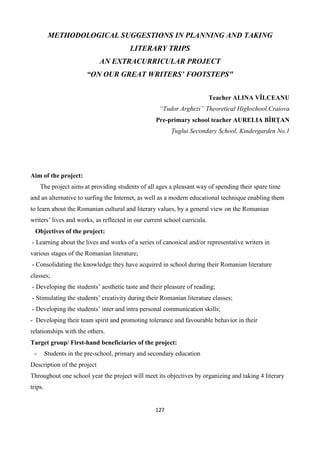 127
METHODOLOGICAL SUGGESTIONS IN PLANNING AND TAKING
LITERARY TRIPS
AN EXTRACURRICULAR PROJECT
“ON OUR GREAT WRITERS’ FOOTSTEPS"
Teacher ALINA VÎLCEANU
“Tudor Arghezi” Theoretical Highschool,Craiova
Pre-primary school teacher AURELIA BÎRȚAN
Țuglui Secondary School, Kindergarden No.1
Aim of the project:
The project aims at providing students of all ages a pleasant way of spending their spare time
and an alternative to surfing the Internet, as well as a modern educational technique enabling them
to learn about the Romanian cultural and literary values, by a general view on the Romanian
writers’ lives and works, as reflected in our current school curricula.
Objectives of the project:
- Learning about the lives and works of a series of canonical and/or representative writers in
various stages of the Romanian literature;
- Consolidating the knowledge they have acquired in school during their Romanian literature
classes;
- Developing the students’ aesthetic taste and their pleasure of reading;
- Stimulating the students’ creativity during their Romanian literature classes;
- Developing the students’ inter and intra personal communication skills;
- Developing their team spirit and promoting tolerance and favourable behavior in their
relationships with the others.
Target group/ First-hand beneficiaries of the project:
- Students in the pre-school, primary and secondary education
Description of the project
Throughout one school year the project will meet its objectives by organizing and taking 4 literary
trips.
 