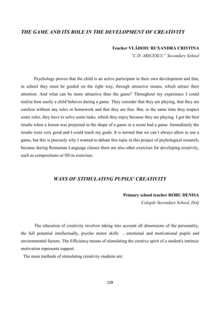 128
THE GAME AND ITS ROLE IN THE DEVELOPMENT OF CREATIVITY
Teacher VLĂDOIU RUXANDRA CRISTINA
”C.D. ARICESCU” Secondary School
Psychology proves that the child is an active participant in their own development and that,
in school they must be guided on the right way, through attractive means, which attract their
attention. And what can be more attractive than the game? Throughout my experience I could
realize how easily a child behaves during a game. They consider that they are playing, that they are
careless without any rules or homework and that they are free. But, in the same time they respect
some rules, they have to solve some tasks, which they enjoy because they are playing. I got the best
results when a lesson was projected in the shape of a game or a scene had a game. Immediately the
results were very good and I could reach my goals. It is normal that we can’t always allow to use a
game, but this is precisely why I wanted to debate this topic in this project of psyhological research,
because during Romanian Language classes there are also other exercises for developing creativity,
such as compositions or fill-in exercises.
WAYS OF STIMULATING PUPILS’ CREATIVITY
Primary school teacher ROBU DENISA
Calopăr Secondary School, Dolj
The education of creativity involves taking into account all dimensions of the personality,
the full potential intellectually, psycho motor skills , emotional and motivational pupils and
environmental factors. The Efficiency means of stimulating the creative spirit of a student's intrinsic
motivation represents support.
The main methods of stimulating creativity students are:
 