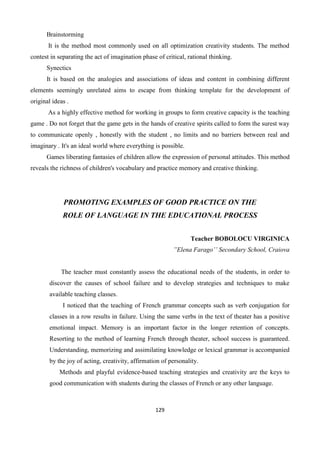 129
Brainstorming
It is the method most commonly used on all optimization creativity students. The method
contest in separating the act of imagination phase of critical, rational thinking.
Synectics
It is based on the analogies and associations of ideas and content in combining different
elements seemingly unrelated aims to escape from thinking template for the development of
original ideas .
As a highly effective method for working in groups to form creative capacity is the teaching
game . Do not forget that the game gets in the hands of creative spirits called to form the surest way
to communicate openly , honestly with the student , no limits and no barriers between real and
imaginary . It's an ideal world where everything is possible.
Games liberating fantasies of children allow the expression of personal attitudes. This method
reveals the richness of children's vocabulary and practice memory and creative thinking.
PROMOTING EXAMPLES OF GOOD PRACTICE ON THE
ROLE OF LANGUAGE IN THE EDUCATIONAL PROCESS
Teacher BOBOLOCU VIRGINICA
”Elena Farago’’ Secondary School, Craiova
The teacher must constantly assess the educational needs of the students, in order to
discover the causes of school failure and to develop strategies and techniques to make
available teaching classes.
I noticed that the teaching of French grammar concepts such as verb conjugation for
classes in a row results in failure. Using the same verbs in the text of theater has a positive
emotional impact. Memory is an important factor in the longer retention of concepts.
Resorting to the method of learning French through theater, school success is guaranteed.
Understanding, memorizing and assimilating knowledge or lexical grammar is accompanied
by the joy of acting, creativity, affirmation of personality.
Methods and playful evidence-based teaching strategies and creativity are the keys to
good communication with students during the classes of French or any other language.
 
