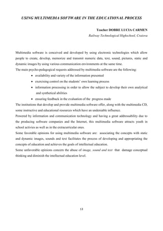 13
USING MULTIMEDIA SOFTWARE IN THE EDUCATIONAL PROCESS
Teacher DOBRE LUCIA CARMEN
Railway Technological Highschool, Craiova
Multimedia software is conceived and developed by using electronic technologies which allow
people to create, develop, memorize and transmit numeric data, text, sound, pictures, static and
dynamic images by using various communication environments at the same time.
The main psycho-pedagogical requests addressed by multimedia software are the following:
 availability and variety of the information presented
 exercising control on the students’ own learning process
 information processing in order to allow the subject to develop their own analytical
and synthetical abilities
 ensuring feedback in the evaluation of the progress made
The institutions that develop and provide multimedia software offer, along with the multimedia CD,
some instructive and educational resources which have an undeniable influence.
Powered by information and communication technology and having a great addressability due to
the producing software companies and the Internet, this multimedia software attracts youth in
school activies as well as in the extracurricular ones.
Some favorable opinions for using multimedia software are: associating the concepts with static
and dynamic images, sounds and text facilitates the process of developing and appropriating the
concepts of education and achieves the goals of intellectual education.
Some unfavorable opinions concern the abuse of image, sound and text that damage conceptual
thinking and diminish the intellectual education level.
 