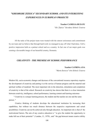 130
”GHEORGHE ȚIȚEICA” SECONDARY SCHOOL AND ITS INTERESTING
EXPERIENCES IN EUROPEAN PROJECTS
Teacher CAMELIA BUZATU
”Gh. Țițeica” Secodary School, Craiova
All the tasks of the project team were treated with the utmost seriousness and commitment
by our team and we believe that through hard work we managed to pay off what I had done, I left a
positive impression both as a partner school and as a country. In fact one of our major goals was
creating a favourable image of our beautiful country, Romania.
CREATIVITY - THE PREMISE OF SCHOOL PERFORMANCE
Teacher CATRINA ANA
“Marin Sorescu" Arts School, Craiova
Modern life, socio-economic changes and decrease of the conventional resource repository requires
the development of creativity and putting it at the service of human progress and the material and
spiritual welfare of mankind. The most important role in the detection, stimulation and completion
of creativity is that of the school. Research on creativity has shown that there is a close interaction
between creativity, intelligence, school performance, learning content and learning outcomes
" Creativity is a unique learning process, the student and the teacher are one and the same
person ."
Creative thinking of students develops the educational institution by increasing their
capabilities, but without too much distance between the respective requirements and actual
possibilities. Creativity can not be achieved only through education. An important role is that of the
motivational factors. The aim of any creative education is " to give the student the opportunity to
make full use of their potential " ( Landau , E., 1979) , and " the gap between innate creative ability
 