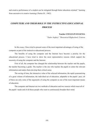 131
and creative performance of a student can be mitigated through better education oriented " learning
from uncreative to creative learning ( Parnes.SJ , 1962).
COMPUTERS AND THEIR ROLE IN THE INSTRUCTIVE-EDUCATIONAL
PROCESS
Teacher CIUGULIN EUGENIA
”Tudor Arghezi” Theoretical Highschool, Craiova
In this essay, I have tried to present some of the most important advantages of using of the
computer as part of the instructive-educational process.
The benefits of using the computer and the Internet have become a priority for the
educational process. I have tried to show the most representative reasons which support the
necessity of using the computer and the Internet.
First of all, the computer has changed the relationship between the teacher and the pupils,
the teacher becoming a guide. The teacher is the one who teaches the pupils to select the relevant
information and makes them develop their critical sense.
The saving of time, the interactive value of the selected information, the rapid systematizing
of a great volume of information, the individual act of education, adaptable to the pupils’ pace, all
of these are only some of the arguments of using the computer as one of the most important means
of education.
The computer and Internet are two methods of education and two sources which meet all of
the pupils’ needs and of all those people who want to continuously broaden their mind.
 