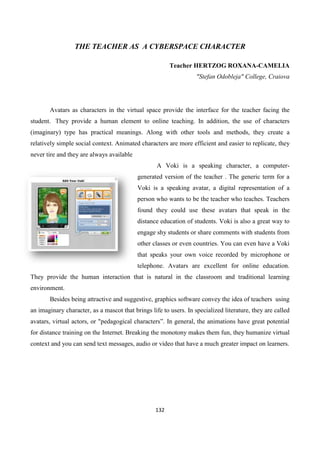 132
THE TEACHER AS A CYBERSPACE CHARACTER
Teacher HERTZOG ROXANA-CAMELIA
"Stefan Odobleja" College, Craiova
Avatars as characters in the virtual space provide the interface for the teacher facing the
student. They provide a human element to online teaching. In addition, the use of characters
(imaginary) type has practical meanings. Along with other tools and methods, they create a
relatively simple social context. Animated characters are more efficient and easier to replicate, they
never tire and they are always available
A Voki is a speaking character, a computer-
generated version of the teacher . The generic term for a
Voki is a speaking avatar, a digital representation of a
person who wants to be the teacher who teaches. Teachers
found they could use these avatars that speak in the
distance education of students. Voki is also a great way to
engage shy students or share comments with students from
other classes or even countries. You can even have a Voki
that speaks your own voice recorded by microphone or
telephone. Avatars are excellent for online education.
They provide the human interaction that is natural in the classroom and traditional learning
environment.
Besides being attractive and suggestive, graphics software convey the idea of teachers using
an imaginary character, as a mascot that brings life to users. In specialized literature, they are called
avatars, virtual actors, or "pedagogical characters”. In general, the animations have great potential
for distance training on the Internet. Breaking the monotony makes them fun, they humanize virtual
context and you can send text messages, audio or video that have a much greater impact on learners.
 