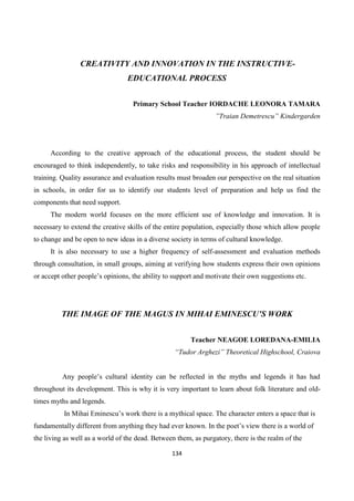 134
CREATIVITY AND INNOVATION IN THE INSTRUCTIVE-
EDUCATIONAL PROCESS
Primary School Teacher IORDACHE LEONORA TAMARA
”Traian Demetrescu” Kindergarden
According to the creative approach of the educational process, the student should be
encouraged to think independently, to take risks and responsibility in his approach of intellectual
training. Quality assurance and evaluation results must broaden our perspective on the real situation
in schools, in order for us to identify our students level of preparation and help us find the
components that need support.
The modern world focuses on the more efficient use of knowledge and innovation. It is
necessary to extend the creative skills of the entire population, especially those which allow people
to change and be open to new ideas in a diverse society in terms of cultural knowledge.
It is also necessary to use a higher frequency of self-assessment and evaluation methods
through consultation, in small groups, aiming at verifying how students express their own opinions
or accept other people’s opinions, the ability to support and motivate their own suggestions etc.
THE IMAGE OF THE MAGUS IN MIHAI EMINESCU’S WORK
Teacher NEAGOE LOREDANA-EMILIA
“Tudor Arghezi” Theoretical Highschool, Craiova
Any people’s cultural identity can be reflected in the myths and legends it has had
throughout its development. This is why it is very important to learn about folk literature and old-
times myths and legends.
In Mihai Eminescu’s work there is a mythical space. The character enters a space that is
fundamentally different from anything they had ever known. In the poet’s view there is a world of
the living as well as a world of the dead. Between them, as purgatory, there is the realm of the
 