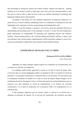 136
their knowledge by turning the exterior into interior facilities. Modern and improved teaching
methods are to be desired in order to make them more active and more training-oriented, so that
they may be used in order to make the most of the new teaching technologies (e-learning), thus
helping the students achieve their potential.
According to Jean Piaget, the most important requirement of progressive education is to
ensure the use of various teaching methodology based on a combination of teaching activities and
independent work, cooperative activities, group learning and interdependent work.
While it is true that learning is someone’s own activity, given the individual effort put to
understanding and becoming aware of the meanings of science, it is also true that interpersonal,
group relationships are indispensable for generating and supporting personal and collective
learning. “Group learning practices one’s decision-making and initiative abilities, it makes work
more personal, and it ensures greater complementarity of skills and talents, leading to a more lively,
more active participation, supported by many elements which stimulate learning.
ENSEIGNER LE FRANÇAIS AVEC LA VIDÉO
Professeur ELENA-ALINA OPREA
Lycée Traian Vuia
Apprendre une langue étrangère signifie acquérir une compétence de communication, être
en contact avec elle dans son authenticité.
Les méthodes audiovisuelles apportent le concret, la vie dans la classe de langue. Elles
s’inscrivent dans un concept pédagogique global, en changeant le rôle et la manière de travail du
professeur. C’est pourquoi le professeur se transforme dans un vrai animateur. On doit préciser que
la conséquence immédiate de l'emploi de la vidéo en classe de français langue étrangère vise la
modification du rôle de l'enseignant. Celui-ci se libère d'une partie de sa tâche d'informateur pour se
consacrer avec plus d'attention au travail de comprehension et de fixation des nouvelles
connaissances. Il a la tâche de modérateur, car le document s'offre à la compréhension et à la
critique de tous.
Il faut remarquer également que les moyens visuels ne peuvent et ne doivent pas se
substituer au professeur de français. Ils ne sont que des instruments, des auxiliaires qui aident
 