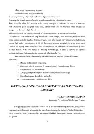 138
- Learning a programming language;
- Computer-aided biology laboratory.
Your computer may help with the educational process in two ways:
One, directly, when it can perform the task of organizing the educational process.
Two, indirectly, when the computer is the training manager. In this case, the student is presented
with attainable goals, assigned work tasks, administered tests to determine their progress as
compared to the established objectives.
Making software is the result of the work of a team of computer scientists and biologists.
Given the fact that students are very receptive to visual images, such activities greatly facilitate
work, helping us in the teaching-learning process. Such activities are very attractive to students and
ensure their active participation. If all this happens frequently especially in urban areas, rural
children are slightly disadvantaged because the computer is not an object which is frequently found
in their homes. With new trends in teaching methodology, it aims to achieve its optimal
instrumentalization by integrating the appropriate educational ways.
Computer use in the educational process facilitates the teaching goals and ideals of
education:
1. Making students react to teaching;
2. Communicating, transmiting, demonstrating and illustrating new things;
3. Understanding the new notions;
4. Applying and practicing new theoretical and practical knowledge;
5. Consolidating new knowledge and skills;
6. Assessing students’ knowledge and skills.
THE ROMANIAN EDUCATIONAL SYSTEM BETWEEN TRADITION AND
MODERNITY
Teacher VÎNĂTORU MARIANA
Automotive Technological Highschool, Craiova
New pedagogies and educational science aim at the critical thinking of students, using active
-participative methods and techniques : the cube, brainstorming, the method of dials, the reporting
story, technic of cluster, mosaic method, the method SINELG, double-entry journal , Venn diagram,
the quintet .
 