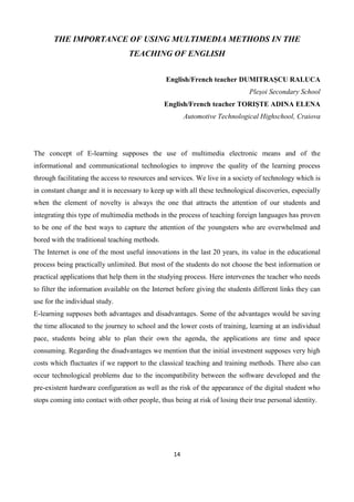 14
THE IMPORTANCE OF USING MULTIMEDIA METHODS IN THE
TEACHING OF ENGLISH
English/French teacher DUMITRAȘCU RALUCA
Pleșoi Secondary School
English/French teacher TORIȘTE ADINA ELENA
Automotive Technological Highschool, Craiova
The concept of E-learning supposes the use of multimedia electronic means and of the
informational and communicational technologies to improve the quality of the learning process
through facilitating the access to resources and services. We live in a society of technology which is
in constant change and it is necessary to keep up with all these technological discoveries, especially
when the element of novelty is always the one that attracts the attention of our students and
integrating this type of multimedia methods in the process of teaching foreign languages has proven
to be one of the best ways to capture the attention of the youngsters who are overwhelmed and
bored with the traditional teaching methods.
The Internet is one of the most useful innovations in the last 20 years, its value in the educational
process being practically unlimited. But most of the students do not choose the best information or
practical applications that help them in the studying process. Here intervenes the teacher who needs
to filter the information available on the Internet before giving the students different links they can
use for the individual study.
E-learning supposes both advantages and disadvantages. Some of the advantages would be saving
the time allocated to the journey to school and the lower costs of training, learning at an individual
pace, students being able to plan their own the agenda, the applications are time and space
consuming. Regarding the disadvantages we mention that the initial investment supposes very high
costs which fluctuates if we rapport to the classical teaching and training methods. There also can
occur technological problems due to the incompatibility between the software developed and the
pre-existent hardware configuration as well as the risk of the appearance of the digital student who
stops coming into contact with other people, thus being at risk of losing their true personal identity.
 