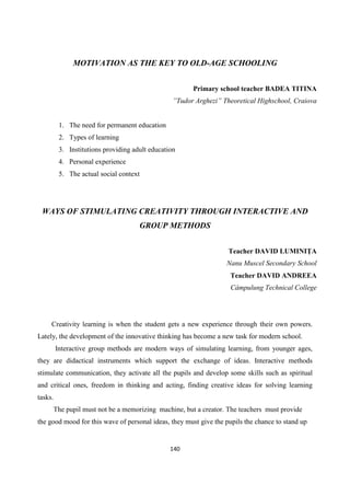 140
MOTIVATION AS THE KEY TO OLD-AGE SCHOOLING
Primary school teacher BADEA TITINA
”Tudor Arghezi” Theoretical Highschool, Craiova
1. The need for permanent education
2. Types of learning
3. Institutions providing adult education
4. Personal experience
5. The actual social context
WAYS OF STIMULATING CREATIVITY THROUGH INTERACTIVE AND
GROUP METHODS
Teacher DAVID LUMINIŢA
Nanu Muscel Secondary School
Teacher DAVID ANDREEA
Câmpulung Technical College
Creativity learning is when the student gets a new experience through their own powers.
Lately, the development of the innovative thinking has become a new task for modern school.
Interactive group methods are modern ways of simulating learning, from younger ages,
they are didactical instruments which support the exchange of ideas. Interactive methods
stimulate communication, they activate all the pupils and develop some skills such as spiritual
and critical ones, freedom in thinking and acting, finding creative ideas for solving learning
tasks.
The pupil must not be a memorizing machine, but a creator. The teachers must provide
the good mood for this wave of personal ideas, they must give the pupils the chance to stand up
 
