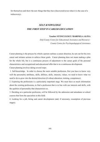 141
for themselves and show the new things that they have discovered (even when it is the case of a
rediscovery) .
SELF-KNOWLEDGE
THE FIRST STEP IN CAREER EDUCATION
Teacher STĂNCULESCU MARINELA ALINA
Dolj County Centre for Educational Assistance and Resource–
County Centre for Psychopedagogical Assistance
Career planning is the process by which a person outlines a career direction, he sets out for his own
career and initiates actions to achieve those goals. Career planning does not mean making a plan
for the whole life, but is a continuous process of adjustment to the career goals of the personal
characteristics and occupational and educational offer that is in a continuous development.
Career planning involves taking several steps:
1. Self-knowledge. In order to choose the most suitable profession, first you have to know very
well the personality attributes, skills, abilities, skills, interests, values, we need to know what we
need to do to grow into the desired direction (it's about education, training, competence).
2. Exploring the professions is a particularly important stage. We must have as much information
about the existing professions, to find a profession that is in line with our interests and skills, with
the qualities of personality that characterizes us.
3. Deciding on a particular profession, will be followed by the admission and attendance at school
courses that form the specialists in this field.
4. Looking for a job, hiring and career development (and, if necessary, resumption of previous
stages).
 