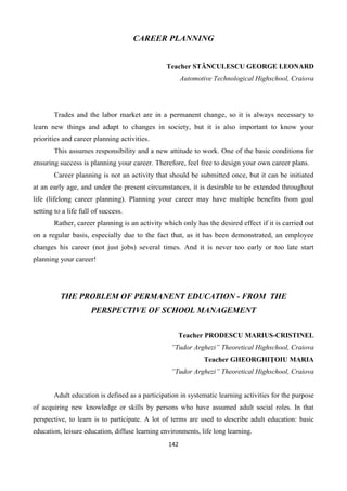 142
CAREER PLANNING
Teacher STĂNCULESCU GEORGE LEONARD
Automotive Technological Highschool, Craiova
Trades and the labor market are in a permanent change, so it is always necessary to
learn new things and adapt to changes in society, but it is also important to know your
priorities and career planning activities.
This assumes responsibility and a new attitude to work. One of the basic conditions for
ensuring success is planning your career. Therefore, feel free to design your own career plans.
Career planning is not an activity that should be submitted once, but it can be initiated
at an early age, and under the present circumstances, it is desirable to be extended throughout
life (lifelong career planning). Planning your career may have multiple benefits from goal
setting to a life full of success.
Rather, career planning is an activity which only has the desired effect if it is carried out
on a regular basis, especially due to the fact that, as it has been demonstrated, an employee
changes his career (not just jobs) several times. And it is never too early or too late start
planning your career!
THE PROBLEM OF PERMANENT EDUCATION - FROM THE
PERSPECTIVE OF SCHOOL MANAGEMENT
Teacher PRODESCU MARIUS-CRISTINEL
”Tudor Arghezi” Theoretical Highschool, Craiova
Teacher GHEORGHIŢOIU MARIA
”Tudor Arghezi” Theoretical Highschool, Craiova
Adult education is defined as a participation in systematic learning activities for the purpose
of acquiring new knowledge or skills by persons who have assumed adult social roles. In that
perspective, to learn is to participate. A lot of terms are used to describe adult education: basic
education, leisure education, diffuse learning environments, life long learning.
 