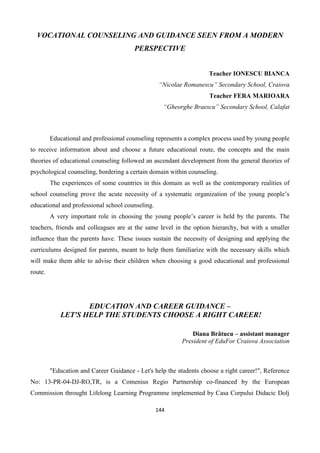 144
VOCATIONAL COUNSELING AND GUIDANCE SEEN FROM A MODERN
PERSPECTIVE
Teacher IONESCU BIANCA
“Nicolae Romanescu” Secondary School, Craiova
Teacher FERA MARIOARA
“Gheorghe Braescu” Secondary School, Calafat
Educational and professional counseling represents a complex process used by young people
to receive information about and choose a future educational route, the concepts and the main
theories of educational counseling followed an ascendant development from the general theories of
psychological counseling, bordering a certain domain within counseling.
The experiences of some countries in this domain as well as the contemporary realities of
school counseling prove the acute necessity of a systematic organization of the young people’s
educational and professional school counseling.
A very important role in choosing the young people’s career is held by the parents. The
teachers, friends and colleagues are at the same level in the option hierarchy, but with a smaller
influence than the parents have. These issues sustain the necessity of designing and applying the
curriculums designed for parents, meant to help them familiarize with the necessary skills which
will make them able to advise their children when choosing a good educational and professional
route.
EDUCATION AND CAREER GUIDANCE –
LET'S HELP THE STUDENTS CHOOSE A RIGHT CAREER!
Diana Brătucu – assistant manager
President of EduFor Craiova Association
"Education and Career Guidance - Let's help the students choose a right career!", Reference
No: 13-PR-04-DJ-RO,TR, is a Comenius Regio Partnership co-financed by the European
Commission throught Lifelong Learning Programme implemented by Casa Corpului Didacic Dolj
 