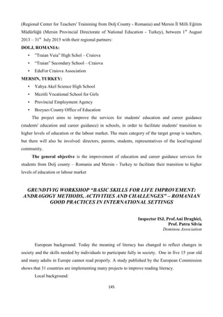 145
(Regional Center for Teachers' Trainining from Dolj County - Romania) and Mersin İl Milli Eğitim
Müdürlüğü (Mersin Provincial Directorate of National Education - Turkey), between 1st
August
2013 – 31st
July 2015 with their regional partners:
DOLJ, ROMANIA:
• ”Traian Vuia” High Schol – Craiova
• “Traian” Secondary School – Craiova
• EduFor Craiova Association
MERSIN, TURKEY:
• Yahya Akel Science High School
• Mezitli Vocational School for Girls
• Provincial Employment Agency
• Bozyazı County Office of Education
The project aims to improve the services for students' education and career guidance
(students' education and career guidance) in schools, in order to facilitate students' transition to
higher levels of education or the labour market. The main category of the target group is teachers,
but there will also be involved: directors, parents, students, representatives of the local/regional
community.
The general objective is the improvement of education and career guidance services for
students from Dolj county – Romania and Mersin - Turkey to facilitate their transition to higher
levels of education or labour market
GRUNDTVIG WORKSHOP “BASIC SKILLS FOR LIFE IMPROVEMENT:
ANDRAGOGY METHODS, ACTIVITIES AND CHALLENGES” – ROMANIAN
GOOD PRACTICES IN INTERNATIONAL SETTINGS
Inspector ISJ, Prof.Ani Draghici,
Prof. Patru Silvia
Dominou Association
European background: Today the meaning of literacy has changed to reflect changes in
society and the skills needed by individuals to participate fully in society. One in five 15 year old
and many adults in Europe cannot read properly. A study published by the European Commission
shows that 31 countries are implementing many projects to improve reading literacy.
Local background:
 