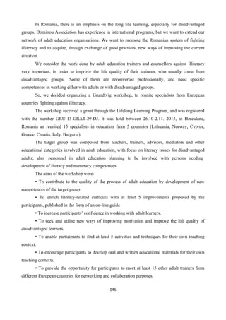 146
In Romania, there is an emphasis on the long life learning, especially for disadvantaged
groups. Dominou Association has experience in international programs, but we want to extend our
network of adult education organisations. We want to promote the Romanian system of fighting
illiteracy and to acquire, through exchange of good practices, new ways of improving the current
situation.
We consider the work done by adult education trainers and counsellors against illiteracy
very important, in order to improve the life quality of their trainees, who usually come from
disadvantaged groups. Some of them are reconverted professionally, and need specific
competences in working either with adults or with disadvantaged groups.
So, we decided organizing a Grundtvig workshop, to reunite specialists from European
countries fighting against illiteracy.
The workshop received a grant through the Lifelong Learning Program, and was registered
with the number GRU-13-GRAT-29-DJ. It was held between 26.10-2.11. 2013, in Herculane,
Romania an reunited 15 specialists in education from 5 countries (Lithuania, Norway, Cyprus,
Greece, Croatia, Italy, Bulgaria).
The target group was composed from teachers, trainers, advisors, mediators and other
educational categories involved in adult education, with focus on literacy issues for disadvantaged
adults; also personnel in adult education planning to be involved with persons needing
development of literacy and numeracy competences.
The aims of the workshop were:
• To contribute to the quality of the process of adult education by development of new
competences of the target group
• To enrich literacy-related curricula with at least 5 improvements proposed by the
participants, published in the form of an on-line guide
• To increase participants’ confidence in working with adult learners.
• To seek and utilise new ways of improving motivation and improve the life quality of
disadvantaged learners.
• To enable participants to find at least 5 activities and techniques for their own teaching
context.
• To encourage participants to develop oral and written educational materials for their own
teaching contexts.
• To provide the opportunity for participants to meet at least 15 other adult trainers from
different European countries for networking and collaboration purposes.
 
