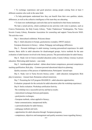 147
• To exchange experiences and good practices among people coming from at least 5
different countries who work in the same field.
• To help participants understand how they can benefit from their own qualities, talents,
differences, as well as the collective intelligence of the team they are educating
• To learn new methodologies and tools that can be transferred to their home institutions
We had a varied activity, which combined on-site activities with visits to partners, such as
Craiova Penitenciary, the Dolj County Library, “Tudor Vladmirescu” Kindergarten, The Turnu-
Severin County Library, Romanian Association for counseling and support Turnu-Severin NGO.
The activities were:
Day 1. Intercultural exhibition; Welcome dinner
Day 2. Adult education in Europe, good practice examples, SWOT analysis
European dimension in literacy – debate; Pedagogy and andragogy differences
Day 3. Personal challenges in adult training; Learning personalized experiences for adult
learners; Basic skills in adult education for disadvantaged groups; Active methods for the auto
evaluation of adult learners involved in the literacy process; The personalized plan for adult literacy
Day 4. Study visit in Craiova remedial education centre, County Library; Literacy in prison
education. Motivating adult learners – case study
Day 5. Autobiographical method – debate about trainer competences, personal competences
teaching qualification; Role play – Common personal educational objectives planning;
Quality assurance of the process of alphabetization; Participants’ elected topic
Day 6. Study visit in Turnu Severin literacy centre – adult education management; Role
play in numeracy – treasure hunt; Romanian cultural immersion.
Day 7. Presenting the LLP program ERASMUS+; adult education opportunities;
Evaluation: proposals for the curricula for adult education (after the workshop experience)
Day 8. Smile evaluation. Workshop certification festivity.
The workshop was a successful activity and had as results:
- intercultural exchanges between participants;
- good practice exchanges;
- European methods, values applied to literacy;
- better communication, interpersonal skills;
- a personalized plan for adult literacy;
- andragogy methods and tools;
- opportunities for adult education through European programs;
- competences, objectives and management and quality assurance issues regarding literacy;
 