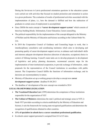 149
During the Soviet-era in Latvia professional orientation questions in the education system
were carried out with activities that focused on student promotion and orientation to action
in a given profession. The evaluation of results of professional activities associated with the
implementation of plans, i.e., how the demand is fulfilled and how the redirection of
graduates to certain areas of employment is accomplished.
 Since 2005th the main concept is “career development support system” which consists of
three key building blocks: Information, Career Education, Career counselling
 The political responsibility for the implementation of the concept delegated to the Ministry
of Welfare and the Ministry of Education and Science according to the Cabinet Order No.
214.
 In 2010 the Cooperation Council of Guidance and Counseling began to work, that is
interdisciplinary consultative and coordinating institution which aims to developing and
promoting quality of career development support service, to enhance each individual's skills
and interests adequate development direction (direction of education, occupation) choice in
context of lifelong learning. Council's main tasks are to develop proposals in development
of legislative and policy planning documents, recommend concrete steps for the
implementation of inter-institutional cooperation, to provide exchange of information , make
proposals for the representatives of the Council institutions in accordance with public
interest. The Cooperation Council fulfills the functions of information exchange, and its
decisions are recommendatory in nature.
 Ministry of Education set up a working group to develop a concept new career
development support system - deadline 01.08.2013
 The deadline of development of the new concept was extended to 2014
LEGAL FRAMEWORK/LEGISLATION
 The Vocational Education Law (1999) determines the competence of those institutions
responsible for the organization of VET
 The Cabinet of Ministers: determines the state’s political and strategic areas in VET; it
funds VET providers according to criteria established by the Ministry of Education and
Science; it sets the framework for issuing state-recognised qualifications and determines the
recognition of qualifications obtained in other countries.
 13% of specialists in schools have a career consultant professional qualification.
 In schools career support personnel is assigned from 0.2 to 0.5 rates.
 