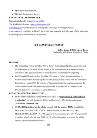 151
 Ministry of Welfare (MoW)
 The State Employment Agency
EXAMPLES OF GOOD PRACTICE
National data base for chances: www.nidl.lv
The World of Professions: www.profesijupasaule.lv
www.prakse.lv possibility to assess virtually their knowledge about the profession
www.nva.gov.lv possibility to identify their individual strengths and relevance of the profession
completing the tests in the virtual environment.
VET GUIDANCE IN TURKEY
Yalçin Yavuz Bellikli, Kazim Baran
Seyhan Ilce Milli Egitim Mudurlugu, Turcia
HISTORY
 The first guiding system started in 1950 in Turkey by the effect of politics, economics and
social problems in the world. First it started as the guiding system at schools and then at
universities. The graduaters started to work at schools and departments of guiding.
 In 1951-and 1952 professor Rus from The USA came to Turkey and gave seminars to
teachers and directors. We can say that the first guiding system started with this conference.
During these years in 1955 the Ministry of Education adopted the guiding system into the
curriculum to Atatürk Girls Vocational high school in Istanbul and in 1956 to Ankara
Deneme high school and started to apply the lessons.
LEGAL FRAMEWORK/LEGISLATION
 On 5/6/1986 with the law number 3308 it was called as “apprenticeship and vocational
training law” but with the date 29/6/2001 and law number 22 it has been changed as
“Vocational Education Law”
 On 17.4.2001 published on the official journal with the number 24376, it is added as
MINISTRY OF NATIONAL EDUCATION GUIDANCE AND COUNSELING
SERVICES REGULATION - It will be applied at the first grades and after 5th
grade in the
secondary schools after the year 2012-2013.It will not be applied as a lesson but will be
applied separately from the schedule.
 