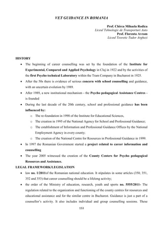 153
VET GUIDANCE IN ROMANIA
Prof. Chirca Mihaela Rodica
Liceul Tehnologic de Transporturi Auto
Prof. Florenta Avram
Liceul Teoretic Tudor Arghezi
HISTORY
 The beginning of career counselling was set by the foundation of the Institute for
Experimental, Compared and Applied Psychology in Cluj in 1922 and by the activities of
the first Psycho technical Laboratory within the Tram Company in Bucharest in 1925.
 After the 50s there is evidence of serious concern with school counselling and guidance,
with an uncertain evolution by 1989.
 After 1989, a new institutional mechanism - the Psycho pedagogical Assistance Centres -
is founded
 During the last decade of the 20th century, school and professional guidance has been
influenced by:
o The re-foundation in 1990 of the Institute for Educational Sciences,
o The creation in 1995 of the National Agency for School and Professional Guidance;
o The establishment of Information and Professional Guidance Offices by the National
Employment Agency in every county;
o The creation of the National Centre for Resources in Professional Guidance in 1999.
 In 1997 the Romanian Government started a project related to career information and
counselling
 The year 2005 witnessed the creation of the County Centers for Psycho pedagogical
Resources and Assistance.
LEGAL FRAMEWORK/LEGISLATION
 law no. 1/2011of the Romanian national education. It stipulates in some articles (350, 351,
352 and 353) that career counselling should be a lifelong activity;
 the order of the Ministry of education, research, youth and sports no. 5555/2011- The
regulation related to the organization and functioning of the county centres for resources and
educational assistance and for the similar centre in Bucharest. Guidance is just a part of a
counsellor’s activity. It also includes individual and group counselling sessions. These
 