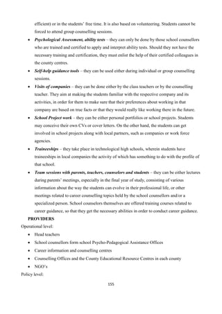 155
efficient) or in the students’ free time. It is also based on volunteering. Students cannot be
forced to attend group counselling sessions.
 Psychological Assessment, ability tests – they can only be done by those school counsellors
who are trained and certified to apply and interpret ability tests. Should they not have the
necessary training and certification, they must enlist the help of their certified colleagues in
the county centres.
 Self-help guidance tools – they can be used either during individual or group counselling
sessions.
 Visits of companies – they can be done either by the class teachers or by the counselling
teacher. They aim at making the students familiar with the respective company and its
activities, in order for them to make sure that their preferences about working in that
company are based on true facts or that they would really like working there in the future.
 School Project work – they can be either personal portfolios or school projects. Students
may conceive their own CVs or cover letters. On the other hand, the students can get
involved in school projects along with local partners, such as companies or work force
agencies.
 Traineeships – they take place in technological high schools, wherein students have
traineeships in local companies the activity of which has something to do with the profile of
that school.
 Team sessions with parents, teachers, counselors and students – they can be either lectures
during parents’ meetings, especially in the final year of study, consisting of various
information about the way the students can evolve in their professional life, or other
meetings related to career counselling topics held by the school counsellors and/or a
specialized person. School counselors themselves are offered training courses related to
career guidance, so that they get the necessary abilities in order to conduct career guidance.
PROVIDERS
Operational level:
 Head teachers
 School counsellors form school Psycho-Pedagogical Assistance Offices
 Career information and counselling centres
 Counselling Offices and the County Educational Resource Centres in each county
 NGO’s
Policy level:
 
