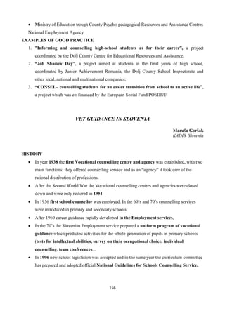 156
 Ministry of Education trough County Psycho-pedagogical Resources and Assistance Centres
National Employment Agency
EXAMPLES OF GOOD PRACTICE
1. ”Informing and counselling high-school students as for their career”, a project
coordinated by the Dolj County Centre for Educational Resources and Assistance.
2. “Job Shadow Day”, a project aimed at students in the final years of high school,
coordinated by Junior Achievement Romania, the Dolj County School Inspectorate and
other local, national and multinational companies;
3. “CONSEL– counselling students for an easier transition from school to an active life”,
a project which was co-financed by the European Social Fund POSDRU
VET GUIDANCE IN SLOVENIA
Maruša Goršak
KADIS, Slovenia
HISTORY
 In year 1938 the first Vocational counselling centre and agency was established, with two
main functions: they offered counselling service and as an “agency” it took care of the
rational distribution of professions.
 After the Second World War the Vocational counselling centres and agencies were closed
down and were only restored in 1951
 In 1956 first school counsellor was employed. In the 60’s and 70’s counselling services
were introduced in primary and secondary schools.
 After 1960 career guidance rapidly developed in the Employment services,
 In the 70’s the Slovenian Employment service prepared a uniform program of vocational
guidance which predicted activities for the whole generation of pupils in primary schools
(tests for intellectual abilities, survey on their occupational choice, individual
counselling, team conferences...
 In 1996 new school legislation was accepted and in the same year the curriculum committee
has prepared and adopted official National Guidelines for Schools Counselling Service.
 