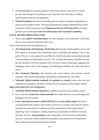 157
 The current state of vocational guidance in Slovenian schools: Counsellors in schools
provide a broad range of counselling services; they also work with others, including
teachers, parents and school management.
 National Guidelines for School Counselling Services define the guidance programmes in
primary and secondary schools. The national programme is largely implemented by school
counsellors with the assistance of the Employment Service of Slovenia (ESS), providing
guidance services through Centres for Information and Vocational Counselling.
LEGAL FRAMEWORK/LEGISLATION
 There is no explicit coordinated policy for career guidance and its providers in Slovenia,
and no cross-sectorial coordination body exists.
Some of the rare laws that tackle guidance are:
 The Organization and Financing of Education Act says that school guidance service and
ESS should be connected when performing career counselling and guidance. One of the
goals of this act is also gaining the possibility for further educational and professional path
with the emphasis on qualifications for LLL. The Act states that school counsellors can only
become specialists who have graduated from university studies: psychology, pedagogy and
andragogy, social work, social pedagogy and defectology (children and youth with special
needs)
 The Vocational Education Act mentions that social partners and ministries should
cooperate with schools when dealing with guidance and planning the curriculum.
 Nationally defined minimal standards for guidance in schools declare what activities
regarding career guidance should be executed in every elementary and secondary schools.
ORGANIZATION OF VET GUIDANCE:
 Nationally defined minimal standards for guidance in primary and secondary schools.
 Every school has at least one school counsellor but usually there are two (psychologist and
pedagogue or social worker).
 Career education in primary schools (ISCED 2) is a cross-cutting subject that can be
executed within basic subjects, class teacher’s lectures or as an after school activity. School
counsellor are encouraged to cooperate with other organizations when organizing job
shadowing visits in companies, working experiences, presentations of different vocations
and other activities. Team meetings are also taking place where Slovenian Employment
Services’ counsellors, school counsellors and teachers and sometimes even school doctor
discuss educational-vocational intentions of pupils.
 
