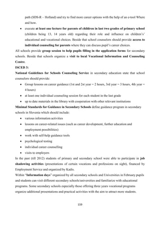 159
path (SDS-R – Holland) and try to find more career options with the help of an e-tool Where
and how.
 execute at least one lecture for parents of children in last two grades of primary school
(children being 13, 14 years old) regarding their role and influence on children’s’
educational and vocational choices. Beside that school counselors should provide access to
individual counseling for parents where they can discuss pupil’s career choices.
All schools provide group session to help pupils filling in the application forms for secondary
schools. Beside that schools organize a visit to local Vocational Information and Counseling
Centre.
ISCED 3:
National Guidelines for Schools Counseling Service in secondary education state that school
counselors should provide:
 Group lessons on career guidance (1st and 2st year = 2 hours, 3rd year = 3 hours, 4th year =
4 hours)
 at least one individual counseling session for each student in the last grade
 up to date materials in the library with cooperation with other relevant institutions
Minimal Standards for Guidance in Secondary Schools define guidance program in secondary
schools in Slovenia which should include:
 various information activities
 lessons on career-related issues (such as career development, further education and
employment possibilities)
 work with self-help guidance tools
 psychological testing
 individual career counselling
 visits to employers
In the past (till 2012) students of primary and secondary school were able to participate in job
shadowing activities (presentations of certain vocations and professions on sight), financed by
Employment Service and organized by Kadis.
Within “Information days” organized by all secondary schools and Universities in February pupils
and students can visit different secondary schools/universities and familiarize with educational
programs. Some secondary schools especially those offering three years vocational programs
organize additional presentations and practical activities with the aim to attract more students.
 