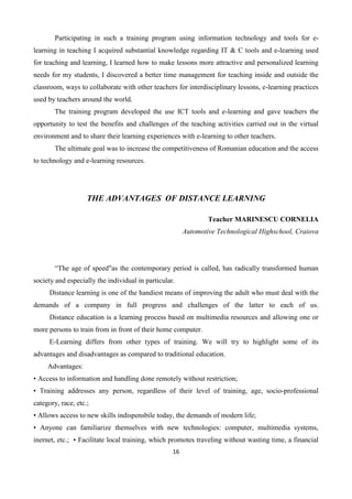 16
Participating in such a training program using information technology and tools for e-
learning in teaching I acquired substantial knowledge regarding IT & C tools and e-learning used
for teaching and learning, I learned how to make lessons more attractive and personalized learning
needs for my students, I discovered a better time management for teaching inside and outside the
classroom, ways to collaborate with other teachers for interdisciplinary lessons, e-learning practices
used by teachers around the world.
The training program developed the use ICT tools and e-learning and gave teachers the
opportunity to test the benefits and challenges of the teaching activities carried out in the virtual
environment and to share their learning experiences with e-learning to other teachers.
The ultimate goal was to increase the competitiveness of Romanian education and the access
to technology and e-learning resources.
THE ADVANTAGES OF DISTANCE LEARNING
Teacher MARINESCU CORNELIA
Automotive Technological Highschool, Craiova
“The age of speed"as the contemporary period is called, has radically transformed human
society and especially the individual in particular.
Distance learning is one of the handiest means of improving the adult who must deal with the
demands of a company in full progress and challenges of the latter to each of us.
Distance education is a learning process based on multimedia resources and allowing one or
more persons to train from in front of their home computer.
E-Learning differs from other types of training. We will try to highlight some of its
advantages and disadvantages as compared to traditional education.
Advantages:
• Access to information and handling done remotely without restriction;
• Training addresses any person, regardless of their level of training, age, socio-professional
category, race, etc.;
• Allows access to new skills indispensbile today, the demands of modern life;
• Anyone can familiarize themselves with new technologies: computer, multimedia systems,
inernet, etc.; • Facilitate local training, which promotes traveling without wasting time, a financial
 