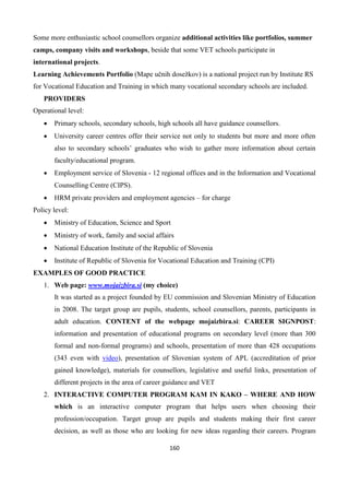 160
Some more enthusiastic school counsellors organize additional activities like portfolios, summer
camps, company visits and workshops, beside that some VET schools participate in
international projects.
Learning Achievements Portfolio (Mape učnih dosežkov) is a national project run by Institute RS
for Vocational Education and Training in which many vocational secondary schools are included.
PROVIDERS
Operational level:
 Primary schools, secondary schools, high schools all have guidance counsellors.
 University career centres offer their service not only to students but more and more often
also to secondary schools’ graduates who wish to gather more information about certain
faculty/educational program.
 Employment service of Slovenia - 12 regional offices and in the Information and Vocational
Counselling Centre (CIPS).
 HRM private providers and employment agencies – for charge
Policy level:
 Ministry of Education, Science and Sport
 Ministry of work, family and social affairs
 National Education Institute of the Republic of Slovenia
 Institute of Republic of Slovenia for Vocational Education and Training (CPI)
EXAMPLES OF GOOD PRACTICE
1. Web page: www.mojaizbira.si (my choice)
It was started as a project founded by EU commission and Slovenian Ministry of Education
in 2008. The target group are pupils, students, school counsellors, parents, participants in
adult education. CONTENT of the webpage mojaizbira.si: CAREER SIGNPOST:
information and presentation of educational programs on secondary level (more than 300
formal and non-formal programs) and schools, presentation of more than 428 occupations
(343 even with video), presentation of Slovenian system of APL (accreditation of prior
gained knowledge), materials for counsellors, legislative and useful links, presentation of
different projects in the area of career guidance and VET
2. INTERACTIVE COMPUTER PROGRAM KAM IN KAKO – WHERE AND HOW
which is an interactive computer program that helps users when choosing their
profession/occupation. Target group are pupils and students making their first career
decision, as well as those who are looking for new ideas regarding their careers. Program
 