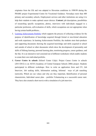 161
originates from the UK and was adapted to Slovenian conditions in 1998/99 during the
PHARE project Experimental Centre for Vocational Guidance. Nowadays more than 400
primary and secondary schools, Employment services and other institutions are using it to
help their students to make optimal career choices. Content: job descriptions, possibilities
of researching specific occupations, photos, interviews with individuals engaged in a
particular profession, self-evaluation of skills, which occupations are not appropriate when
having certain health problems...
3. Learning Achievements Portfolio which supports the process of collecting evidence for the
purpose of identification of knowledge acquired through formal or non-formal education
and work experience. In learning Achievements Portfolio, the students store their products
and supporting documents showing the acquired knowledge and skills acquired in school
and outside of school or other documents which show the development of personality and
skills of lifelong learning, personal learning plan, monitoring progress, career guidance, and
the like. It is an interactive tool consisted out of different worksheets which enable students
to create their own individual portfolio.
4. Career Centre in schools (School Center Celje): Project Career Centre in schools
(2011/2012) is an ACES (Academy of Central European Schools 2006) project. Students
participated in different workshops: How to write an application form and CV, Job
Interview, Job seeking skills, Information seeking, Informal ways of job searching
(network), Which are our values and why are they important, Identification of personal
characteristic, Individual career plan – portfolio Volunteering as a successful career start.
They have also created a short movie with a simulation of a job interview.
 