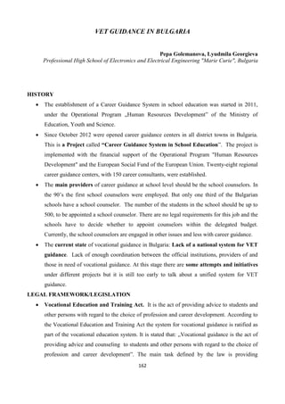 162
VET GUIDANCE IN BULGARIA
Pepa Golemanova, Lyudmila Georgieva
Professional High School of Electronics and Electrical Engineering "Marie Curie", Bulgaria
HISTORY
 The establishment of a Career Guidance System in school education was started in 2011,
under the Operational Program „Human Resources Development” of the Ministry of
Education, Youth and Science.
 Since October 2012 were opened career guidance centers in all district towns in Bulgaria.
This is a Project called “Career Guidance System in School Education”. The project is
implemented with the financial support of the Operational Program "Human Resources
Development" and the European Social Fund of the European Union. Twenty-eight regional
career guidance centers, with 150 career consultants, were established.
 The main providers of career guidance at school level should be the school counselors. In
the 90’s the first school counselors were employed. But only one third of the Bulgarian
schools have a school counselor. The number of the students in the school should be up to
500, to be appointed a school counselor. There are no legal requirements for this job and the
schools have to decide whether to appoint counselors within the delegated budget.
Currently, the school counselors are engaged in other issues and less with career guidance.
 The current state of vocational guidance in Bulgaria: Lack of a national system for VET
guidance. Lack of enough coordination between the official institutions, providers of and
those in need of vocational guidance. At this stage there are some attempts and initiatives
under different projects but it is still too early to talk about a unified system for VET
guidance.
LEGAL FRAMEWORK/LEGISLATION
 Vocational Education and Training Act. It is the act of providing advice to students and
other persons with regard to the choice of profession and career development. According to
the Vocational Education and Training Act the system for vocational guidance is ratified as
part of the vocational education system. It is stated that: „Vocational guidance is the act of
providing advice and counseling to students and other persons with regard to the choice of
profession and career development”. The main task defined by the law is providing
 