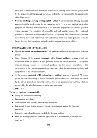 163
assistance to trainees in their free choice of education, training and vocational qualification
for the acquisition of the required knowledge and skills, corresponding to the requirements
of the labor market.
 National Lifelong Learning Strategy (2008 – 2013). A unified national lifelong guidance
system should be implemented for the period up to 2013. It is also required to develop
programs for education and qualification of the personnel engaged with vocational guidance
related services. The provision of accessible and high quality services for vocational
guidance to all students in Bulgaria is defined as a key priority. The national strategy aims to
assist/enable individuals in/to better plan and manage their own career path and skills, to
further develop their knowledge and skills, and to improve their employability.
ORGANIZATION OF VET GUIDANCE:
 There is no unified national system for VET guidance, only some attempts under different
projects.
 Since October 2012, schools cooperate with Career guidance centres which are
established under the project “Career guidance system in school education”. The centres
organise training courses in vocational guidance for the school counsellors. The
participation in the courses is optional and there isn’t a law that determines the duties and
competences of the school counsellors.
 At the moment a network of 28 regional career guidance centres is launched. All young
people have the opportunity to receive free career guidance services. The schools are visited
by the career counsellors from the centres. This is an extracurricular activity, which is
supported by the school management and school counselors.
ACTIVITIES
The career guidance centers provide:
 Group and individual counseling.
 Lectures and workshops.
 Team sessions with students, teachers and counselors.
 Psychological tests for diagnostics of interests, attitudes and reasons for choice of
profession.
 Interactive methods and training on skills for decision-making.
 Skills for making a portfolio and work application /CV, a cover letter, a behavior job
interview /.
 
