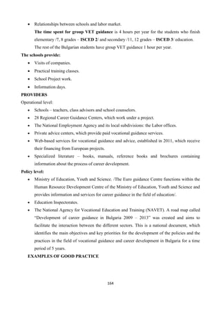 164
 Relationships between schools and labor market.
The time spent for group VET guidance is 4 hours per year for the students who finish
elementary /7, 8 grades – ISCED 2/ and secondary /11, 12 grades – ISCED 3/ education.
The rest of the Bulgarian students have group VET guidance 1 hour per year.
The schools provide:
 Visits of companies.
 Practical training classes.
 School Project work.
 Information days.
PROVIDERS
Operational level:
 Schools – teachers, class advisors and school counselors.
 28 Regional Career Guidance Centers, which work under a project.
 The National Employment Agency and its local subdivisions: the Labor offices.
 Private advice centers, which provide paid vocational guidance services.
 Web-based services for vocational guidance and advice, established in 2011, which receive
their financing from European projects.
 Specialized literature – books, manuals, reference books and brochures containing
information about the process of career development.
Policy level:
 Ministry of Education, Youth and Science. /The Euro guidance Centre functions within the
Human Resource Development Centre of the Ministry of Education, Youth and Science and
provides information and services for career guidance in the field of education/.
 Education Inspectorates.
 The National Agency for Vocational Education and Training (NAVET). A road map called
“Development of career guidance in Bulgaria 2009 – 2013” was created and aims to
facilitate the interaction between the different sectors. This is a national document, which
identifies the main objectives and key priorities for the development of the policies and the
practices in the field of vocational guidance and career development in Bulgaria for a time
period of 5 years.
EXAMPLES OF GOOD PRACTICE
 