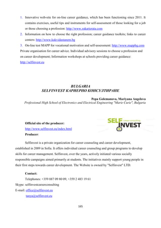 165
1. Innovative web-site for on-line career guidance, which has been functioning since 2011. It
contains exercises, useful tips and instruments for self-assessment of those looking for a job
or those choosing a profession: http://www.zakarierata.com
2. Information on how to choose the right profession; career guidance toolkits; links to career
centers: http://www.kakvidastanem.bg
3. On-line test МАРР for vocational motivation and self-assessment: http://www.mappbg.com
Private organisation for career advice. Individual advisory sessions to choose a profession and
on career development; Information workshops at schools providing career guidance:
http://selfinvest.eu
BULGARIA
SELFINVEST КАРИЕРНО КОНСУЛТИРАНЕ
Pepa Golemanova, Mariyana Angelova
Professional High School of Electronics and Electrical Engineering "Marie Curie", Bulgaria
Official site of the producer:
http://www.selfinvest.eu/index.html
Producer:
Selfinvest is a private organization for career counseling and career development,
established in 2009 in Sofia. It offers individual career counseling and group programs to develop
skills for career management. Selfinvest, over the years, actively initiated various socially
responsible campaigns aimed primarily at students. The initiatives mainly support young people in
their first steps towards career development. The Website is owned by "Selfinvest" LTD.
Contact:
Telephones: +359 887 09 80 09, +359 2 483 19 61
Skype: selfinvestcareerconsulting
E-mail: office@selfinvest.eu
tanya@selfinvest.eu
 
