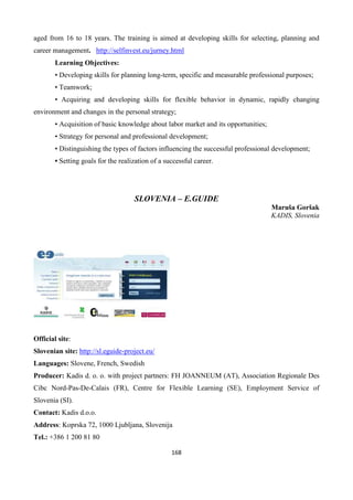 168
aged from 16 to 18 years. The training is aimed at developing skills for selecting, planning and
career management. http://selfinvest.eu/jurney.html
Learning Objectives:
• Developing skills for planning long-term, specific and measurable professional purposes;
• Teamwork;
• Acquiring and developing skills for flexible behavior in dynamic, rapidly changing
environment and changes in the personal strategy;
• Acquisition of basic knowledge about labor market and its opportunities;
• Strategy for personal and professional development;
• Distinguishing the types of factors influencing the successful professional development;
• Setting goals for the realization of a successful career.
SLOVENIA – E.GUIDE
Maruša Goršak
KADIS, Slovenia
Official site:
Slovenian site: http://sl.eguide-project.eu/
Languages: Slovene, French, Swedish
Producer: Kadis d. o. o. with project partners: FH JOANNEUM (AT), Association Regionale Des
Cibc Nord-Pas-De-Calais (FR), Centre for Flexible Learning (SE), Employment Service of
Slovenia (SI).
Contact: Kadis d.o.o.
Address: Koprska 72, 1000 Ljubljana, Slovenija
Tel.: +386 1 200 81 80
 