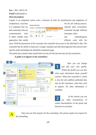 169
Fax: +386 1 200 81 99
Email: kadis@kadis.si
Short description:
E.guide is an integrated system with a selection of tools for identification and adaptation of
competences, necessary for the job seeking process.
It is separated into two coherent parts (counsellors
and counselees) that are connected through different
communication tools (messages, chat).
It offers reliable tools and methodological
approaches that enable efficient work with the
users. With the permission of the counselee, the counsellor has access to the individual’s data. The
counsellor has the ability to help user’s trough a modular and individual approach that answers their
specific needs and bridges the identified competence gaps.
The portal also contains many useful links not only for the users but also for the counsellors.
E.guide as it appears to the counsellors:
Here you can change
and edit your own profile.
Within the profile you can also
write some information about yourself
(section “About the counsellor”), which
is also the only publicly published data
seen by the counselees, when they wish
to register. All other information is
confidant.
In the tutorial you can
see video presentations of
certain functionalities on the portal and
learn how to use them.
Here you can find requests for the counselling. One person equals one request for
the counselling.
 