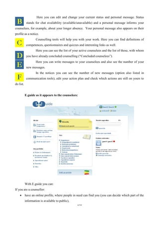 170
Here you can edit and change your current status and personal message. Status
stands for chat availability (available/unavailable) and a personal message informs your
counselees, for example, about your longer absence. Your personal message also appears on their
profile as a notice.
Counselling tools will help you with your work. Here you can find definitions of
competences, questionnaires and quizzes and interesting links as well.
Here you can see the list of your active counselees and the list of those, with whom
you have already concluded counselling (“Concluded counselees”).
Here you can write messages to your counselees and also see the number of your
new messages.
In the notices you can see the number of new messages (option also listed in
communication tools), edit your action plan and check which actions are still on yours to
do list.
E.guide as it appears to the counselees:
With E.guide you can:
If you are a counsellor:
 have an online profile, where people in need can find you (you can decide which part of the
information is available to public),
 