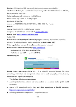 172
Producer: SC Cognitrom SRL is a research-development company, accredited by
The National Authority for Scientific Research,according to law 324/2003 and H.G. no 551/2007,
Decision no 9688/30.06.2008.
Social headquarters: F. Liszt str. no. 12, Cluj-Napoca
Office: 14th of July Square, no. 18, Cluj-Napoca
Fiscal code: RO14033431
Account no. RO53BRDE130SV08100381300, at BRD - GSG Cluj-Napoca
Contact:
Adress: Piața 14 Iulie, Nr. 18. Cluj Napoca, Romania
Telephone: 0040745808216 Email contact: ccp@cognitrom.ro,
Contact form: http://ccponline.ro/Contact.aspx
TAXE FEE:
Romanian schools: 20RON (4,5E)/student/1 year pass ( including the account of counseling
teacher of the school and Mentor teacher or each class) or 4800 RON (1100E)
Other organisations and schools from Europe: On request by a contract
Demo accounts in Romanian language: www.ccponline.ro,
-teacher user: profesor 2331, password:12345
-student user: elev2332, password:12345
Short description:
COGNITROM CAREER PLANNER (CCP) is a multi-user platform designed for career
counselling, information and management, which can be used by: pupils, parents, teachers,
counsellors and experts (Psychologists).
The platform offer ( www.ccponline.ro):
 A self-report of abilities, interests and values students as a vocational profile (profile model
vocational);
 Access 1050 occupational profiles (text and video presentation in English language);
http://www.ccponline.ro/exemplu/video/
 Possibility of automatic comparison to 3 occupational profiles;
 