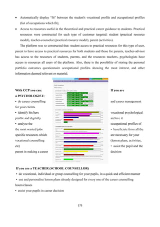 173
 Automatically display "fit" between the student's vocational profile and occupational profiles
(list of occupations which fit);
 Access to resources useful in the theoretical and practical career guidance to students. Practical
resources were constructed for each type of customer targeted: student (practical resource
model), teacher-counselor (practical resource model), parent (activities).
The platform was so constructed that: student access to practical resources for this type of user,
parent to have access to practical resources for both students and those for parents, teacher-advisor
has access to the resources of students, parents, and the resources teachers, psychologists have
access to resources all users of the platform. Also, there is the possibility of storing the personal
portfolio outcomes questionnaire occupational profiles showing the most interest, and other
information deemed relevant or material.
With CCP you can: If you are
a PSYCHOLOGIST:
• do career counselling and career management
for your clients
• identify his/hers vocational psychological
profile and digitally archive it
• analyse the occupational profiles of
the most wanted jobs • beneficiate from all the
specific resources which are necessary for your
vocational counselling (lesson plans, activities,
etc) • assist the pupil and the
parent in making a career decision
If you are a TEACHER (SCHOOL COUNSELLOR)
• do vocational, individual or group counselling for your pupils, in a quick and efficient manner
• use and personalise lesson plans already designed for every one of the career counselling
hours/classes
• assist your pupils in career decision
 