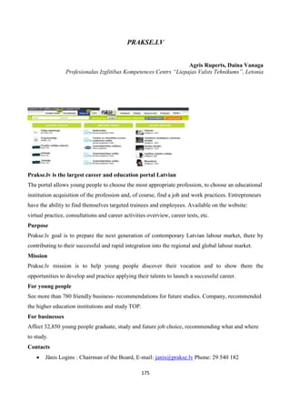175
PRAKSE.LV
Agris Ruperts, Daina Vanaga
Profesionalas Izglitibas Kompetences Centrs “Liepajas Valsts Tehnikums”, Letonia
Prakse.lv is the largest career and education portal Latvian
The portal allows young people to choose the most appropriate profession, to choose an educational
institution acquisition of the profession and, of course, find a job and work practices. Entrepreneurs
have the ability to find themselves targeted trainees and employees. Available on the website:
virtual practice, consultations and career activities overview, career tests, etc.
Purpose
Prakse.lv goal is to prepare the next generation of contemporary Latvian labour market, there by
contributing to their successful and rapid integration into the regional and global labour market.
Mission
Prakse.lv mission is to help young people discover their vocation and to show them the
opportunities to develop and practice applying their talents to launch a successful career.
For young people
See more than 780 friendly business- recommendations for future studies. Company, recommended
the higher education institutions and study TOP.
For businesses
Affect 32,850 young people graduate, study and future job choice, recommending what and where
to study.
Contacts
 Jānis Logins : Chairman of the Board, E-mail: janis@prakse.lv Phone: 29 540 182
 