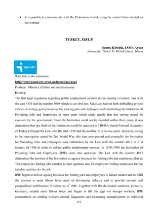177
 It is possible to communicate with the Professions world, using the contact form located on
the website.
TURKEY, ISKUR
Semra Köroğlu, ESMA Aydın
Avanos Kiz Teknik Ve Meslek Lisesi, Turcia
Web link of the institution:
http://www.iskur.gov.tr/en-us/homepage.aspx
Producer: Ministry of labor and social security
History:
The first legal regulation regarding public employment services in our country is Labour Law with
the date 1936 and the number 3008 which is our first law. Said Law had set forth forbidding private
offices executing agency business for seeking jobs and employees and establishing the Institution of
Providing Jobs and Employees in three years which could enable that this service would be
executed by the government. Since the Institution could not be founded within three years, it was
determined that law draft of the Institution would be reported to TBMM (Grand National Assembly
of Turkey) through the Law with the date 1939 and the number 3612 in two years. However, owing
to the interruption caused by 2nd World War, this time span passed and eventually the Institution
for Providing Jobs and Employees was established by the Law with the number 4837 in 21st
January of 1946 in order to deliver public employment services. In 15.03.1946 the Institution of
Providing Jobs and Employees (IPJE) came into operation. The Law with the number 4837
determined the mission of the Institution as agency business for finding jobs and employees, that is,
“for employees finding jobs suitable to their qualities and for employers finding employees having
suitable qualities for the job.
IPJE began to deliver agency business for finding jobs and employees in labour market and to fulfil
the mission to meet labour force need of developing industry and to provide sectoral and
geographical mobilisation of labour as of 1946. Together with the developed countries, primarily
Germany, needed more labour force and began to fill this gap via foreign workers; IPJE
concentrated on sending workers abroad. Stagnation and increasing unemployment in industrial
 