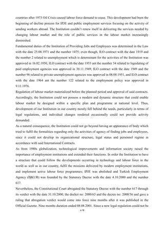 178
countries after 1973 Oil Crisis caused labour force demand to cease. This development had been the
beginning of decline process for IPJE and public employment services focusing on the activity of
sending workers abroad. The Institution couldn’t renew itself in delivering the services needed by
changing labour market and the role of public services in the labour market increasingly
diminished.
Fundamental duties of the Institution of Providing Jobs and Employees was determined in the Law
with the date 25.08.1971 and the number 1475; even though, ILO contract with the date 1919 and
the number 2 related to unemployment which is determinant for the activities of the Institution was
approved in 16.02.1950, ILO contract with the date 1933 ant the number 34 related to liquidating of
paid employment agencies was approved in 30.11.1949, ILO contract with the date 1949 and the
number 96 related to private unemployment agencies was approved in 08.08.1951, and ILO contract
with the date 1964 ant the number 122 related to the employment policy was approved in
9.11.1976.
Regulation of labour market materialized before the planned period and approval of said contracts.
Accordingly, the Institution could not possess a modern and dynamic structure that could enable
labour market be designed within a specific plan and programme at national level. Thus,
development of our Institution in our country mostly fell behind the needs, particularly in terms of
legal regulations, and individual changes rendered occasionally could not provide activity
demanded.
As a natural consequence, the Institution could not go beyond having an appearance of body which
tried to fulfil the formalities regarding only the activities of agency of finding jobs and employees,
since it could not develop its organizational structure, legal status and personnel regime in
accordance with said International Contracts.
As from 1980s globalization, technological improvements and information society raised the
importance of employment institutions and extended their functions. In order the Institution to have
a structure that could follow the developments occurring in technology and labour force in the
world as well as in our country, fulfil the missions delivered by modern employment institutions,
and implement active labour force programmes; IPJE was abolished and Turkish Employment
Agency (İŞKUR) was founded by the Statutory Decree with the date 4.10.2000 and the number
617.
Nevertheless, the Constitutional Court abrogated the Statutory Decree with the number 617 through
its verdict with the date 31.10.2000, the docket no: 2000/63 and the decree no: 2000/36 and gave a
ruling that abrogation verdict would come into force nine months after it was published in the
Official Gazette. Nine months duration ended 08.08.2001. Since a new legal regulation could not be
 