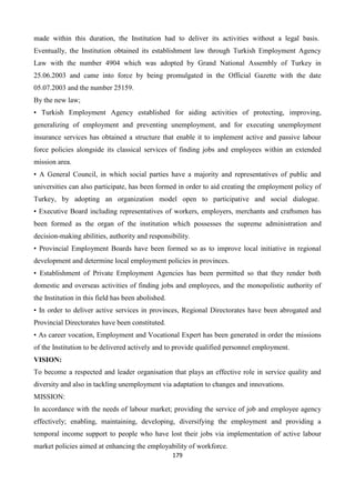 179
made within this duration, the Institution had to deliver its activities without a legal basis.
Eventually, the Institution obtained its establishment law through Turkish Employment Agency
Law with the number 4904 which was adopted by Grand National Assembly of Turkey in
25.06.2003 and came into force by being promulgated in the Official Gazette with the date
05.07.2003 and the number 25159.
By the new law;
• Turkish Employment Agency established for aiding activities of protecting, improving,
generalizing of employment and preventing unemployment, and for executing unemployment
insurance services has obtained a structure that enable it to implement active and passive labour
force policies alongside its classical services of finding jobs and employees within an extended
mission area.
• A General Council, in which social parties have a majority and representatives of public and
universities can also participate, has been formed in order to aid creating the employment policy of
Turkey, by adopting an organization model open to participative and social dialogue.
• Executive Board including representatives of workers, employers, merchants and craftsmen has
been formed as the organ of the institution which possesses the supreme administration and
decision-making abilities, authority and responsibility.
• Provincial Employment Boards have been formed so as to improve local initiative in regional
development and determine local employment policies in provinces.
• Establishment of Private Employment Agencies has been permitted so that they render both
domestic and overseas activities of finding jobs and employees, and the monopolistic authority of
the Institution in this field has been abolished.
• In order to deliver active services in provinces, Regional Directorates have been abrogated and
Provincial Directorates have been constituted.
• As career vocation, Employment and Vocational Expert has been generated in order the missions
of the Institution to be delivered actively and to provide qualified personnel employment.
VISION:
To become a respected and leader organisation that plays an effective role in service quality and
diversity and also in tackling unemployment via adaptation to changes and innovations.
MISSION:
In accordance with the needs of labour market; providing the service of job and employee agency
effectively; enabling, maintaining, developing, diversifying the employment and providing a
temporal income support to people who have lost their jobs via implementation of active labour
market policies aimed at enhancing the employability of workforce.
 