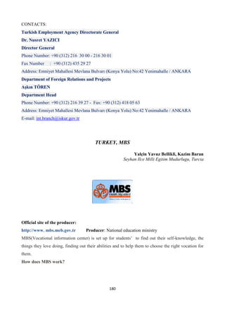180
CONTACTS:
Turkish Employment Agency Directorate General
Dr. Nusret YAZICI
Director General
Phone Number: +90 (312) 216 30 00 - 216 30 01
Fax Number : +90 (312) 435 29 27
Address: Emniyet Mahallesi Mevlana Bulvarı (Konya Yolu) No:42 Yenimahalle / ANKARA
Department of Foreign Relations and Projects
Aşkın TÖREN
Department Head
Phone Number: +90 (312) 216 39 27 - Fax: +90 (312) 418 05 63
Address: Emniyet Mahallesi Mevlana Bulvarı (Konya Yolu) No:42 Yenimahalle / ANKARA
E-mail: int.branch@iskur.gov.tr
TURKEY, MBS
Yalçin Yavuz Bellikli, Kazim Baran
Seyhan Ilce Milli Egitim Mudurlugu, Turcia
Official site of the producer:
http://www. mbs.meb.gov.tr Producer: National education ministry
MBS(Vocational information center) is set up for students’ to find out their self-knowledge, the
things they love doing, finding out their abilities and to help them to choose the right vocation for
them.
How does MBS work?
 