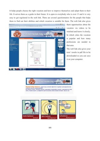 181
It helps people choose the right vocation and how to improve themselves and adopt them to their
life. It serves them as a guide in their future. It is open to everybody who is over 13 and it is very
easy to get registered in the web link. There are several questionnaires for the people that helps
them to find out their abilities and which vocation is suitable for them. The web link also gives
them opportunities about the
vocation via videos to be
watched and know it closely.
In which cities the vocation
is popular and how many
professions are needed in
that area.
The web link also gives your
tests’ results in pdf file to be
downloaded so you can save
it on your computer.
 