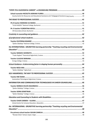 186
”STEPS TO A SUCCESSFUL CAREER”- a COUNSELING PROGRAM.................................................40
School counselor NICOLETA-ADRIANA FLOREA.................................................................................. 40
County Centre for Resources and Educational Assistance and Pedagogical Assistance Dolj County .....................40
THE ROAD TO PROFESSIONAL SUCCESS.....................................................................................41
Ph.D teacher MARIANA LILI BADEA................................................................................................... 41
”IULIA HASDEU” National College, Bucharest..........................................................................................................41
Ph. D teacher FLORENTINA IOFCIU.................................................................................................... 41
195 Secondary School, Bucharest............................................................................................................................41
Creativity in counseling and guidance.......................................................................................42
of professional school students.................................................................................................42
Teacher ECATERINA BOARNĂ ........................................................................................................... 42
”Ştefan Odobleja” National College, Craiova...........................................................................................................42
the INTERNATIONAL GRUNDTVIG learning partnership “Teaching recycling and Environmental
Education” ...............................................................................................................................43
Teacher MANAFU GEORGETA ........................................................................................................... 43
”Tudor Arghezi” Theoretical Highschool, Craiova....................................................................................................43
Teacher LULACHE MARIANA ............................................................................................................. 43
Energy College, Craiova............................................................................................................................................43
School Guidance- A determining factor in shaping human personality ......................................44
Teacher BOŢA ANA........................................................................................................................... 44
”Ştefan Odobleja” Highschool..................................................................................................................................44
SELF-AWARENESS, THE WAY TO PROFESSIONAL SUCCESS .........................................................45
Teacher ENE İOANA.......................................................................................................................... 45
Automotive Tehnological Highschool, Craiova ........................................................................................................45
INFORMATION AND COMMUNICATION TECHNOLOGIES IN CAREER COUNSELLING....................46
Teacher MONICA CEUCĂ-DIACONESCU ............................................................................................. 46
“Ştefan Odobleja” College, Craiova .........................................................................................................................46
Teacher ADINA DEMETRIAN ............................................................................................................. 46
“Ştefan Odobleja” College, Craiova .........................................................................................................................46
Education and Counseling to Students with Disabilities.............................................................47
Teacher CHIAR CARMEN – IULIANA................................................................................................... 47
School Centre for Inclusive Education, Alexandria ..................................................................................................47
the INTERNAtIONAL GRUNDTVIG learning partnership “Teaching recycling and Environmental
Education” ...............................................................................................................................48
Pre-primary school teacher GAVAN CAMELIA.................................................................................... 48
”Nicolae Velea” School, Cepari, Arges .....................................................................................................................48
 